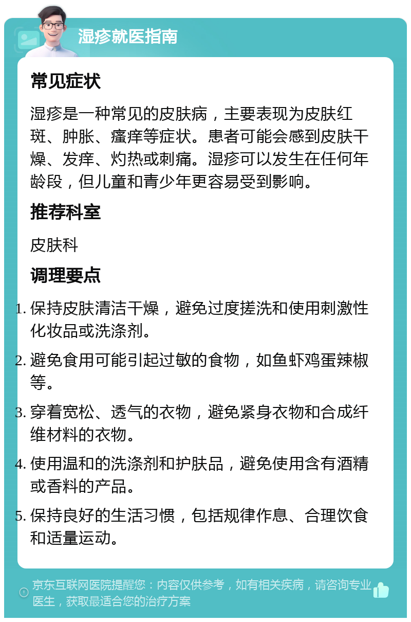 湿疹就医指南 常见症状 湿疹是一种常见的皮肤病，主要表现为皮肤红斑、肿胀、瘙痒等症状。患者可能会感到皮肤干燥、发痒、灼热或刺痛。湿疹可以发生在任何年龄段，但儿童和青少年更容易受到影响。 推荐科室 皮肤科 调理要点 保持皮肤清洁干燥，避免过度搓洗和使用刺激性化妆品或洗涤剂。 避免食用可能引起过敏的食物，如鱼虾鸡蛋辣椒等。 穿着宽松、透气的衣物，避免紧身衣物和合成纤维材料的衣物。 使用温和的洗涤剂和护肤品，避免使用含有酒精或香料的产品。 保持良好的生活习惯，包括规律作息、合理饮食和适量运动。