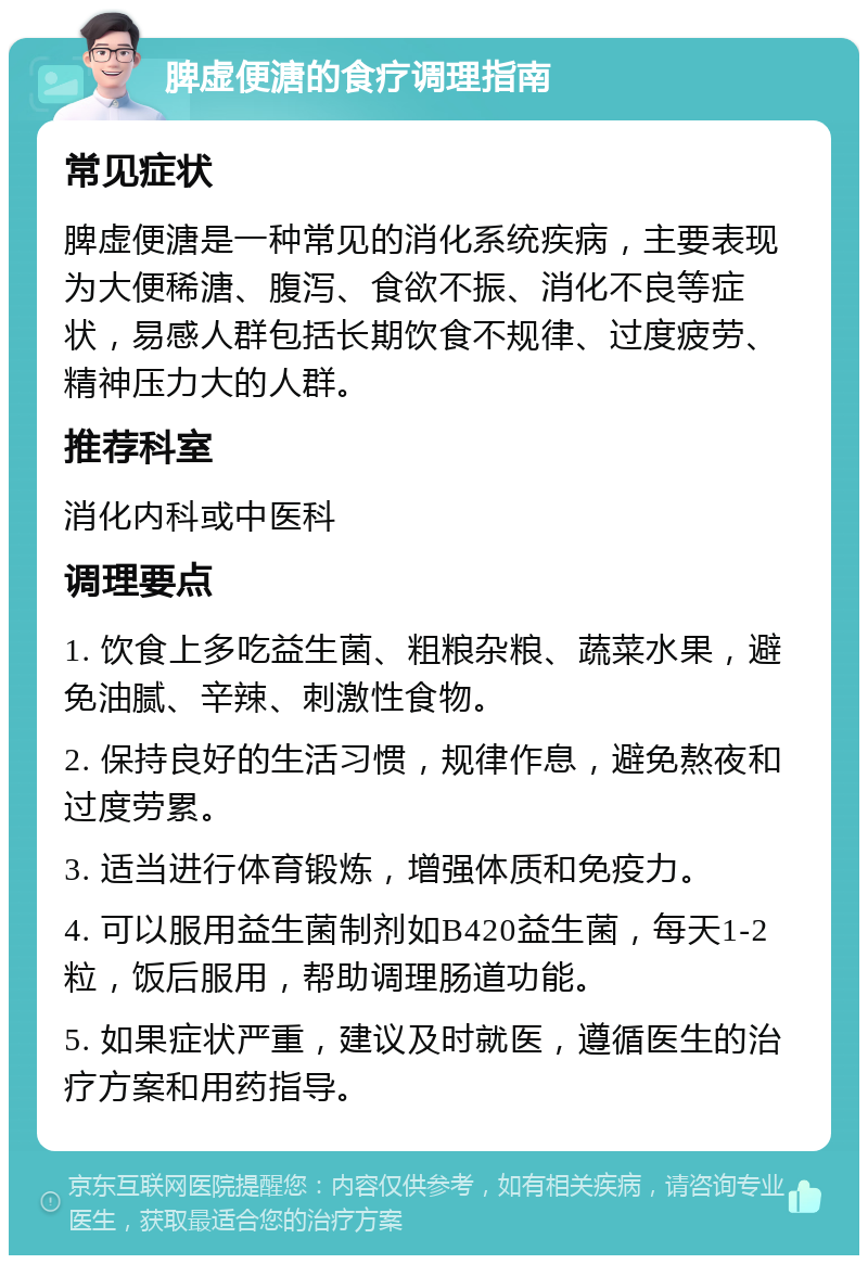 脾虚便溏的食疗调理指南 常见症状 脾虚便溏是一种常见的消化系统疾病，主要表现为大便稀溏、腹泻、食欲不振、消化不良等症状，易感人群包括长期饮食不规律、过度疲劳、精神压力大的人群。 推荐科室 消化内科或中医科 调理要点 1. 饮食上多吃益生菌、粗粮杂粮、蔬菜水果，避免油腻、辛辣、刺激性食物。 2. 保持良好的生活习惯，规律作息，避免熬夜和过度劳累。 3. 适当进行体育锻炼，增强体质和免疫力。 4. 可以服用益生菌制剂如B420益生菌，每天1-2粒，饭后服用，帮助调理肠道功能。 5. 如果症状严重，建议及时就医，遵循医生的治疗方案和用药指导。