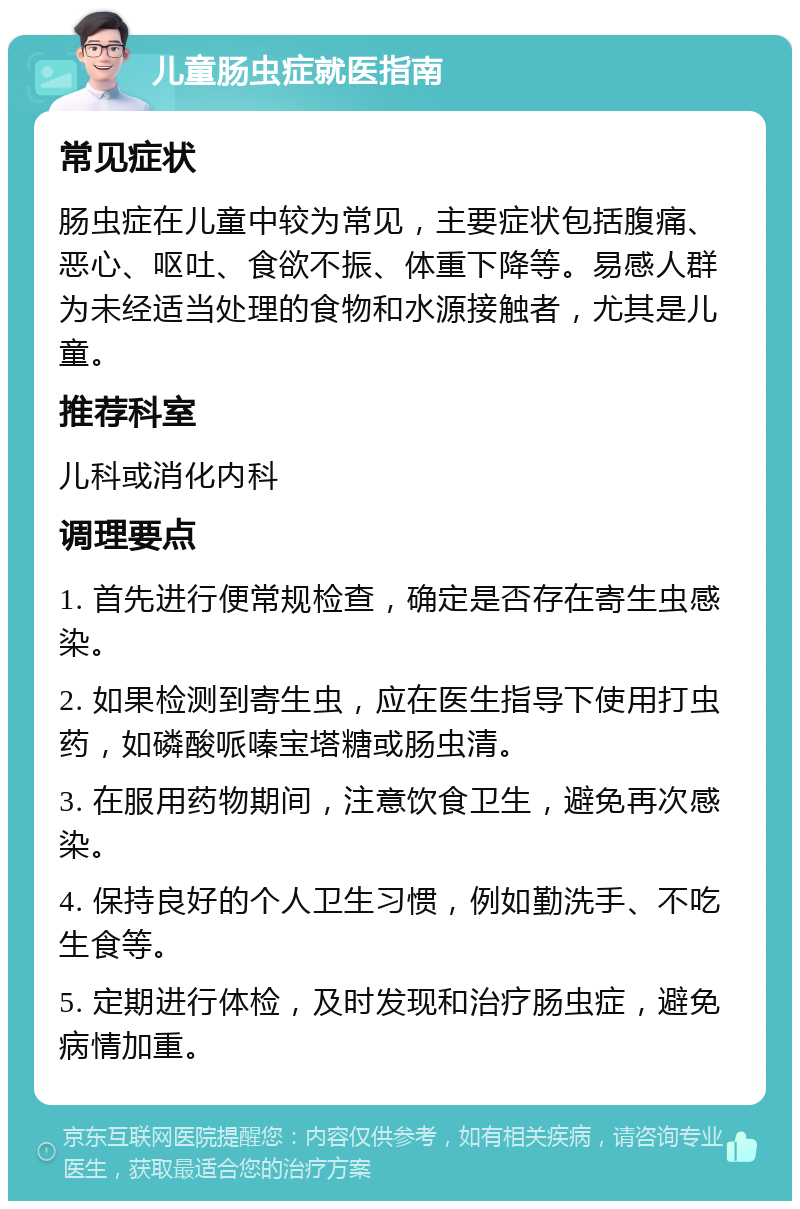 儿童肠虫症就医指南 常见症状 肠虫症在儿童中较为常见，主要症状包括腹痛、恶心、呕吐、食欲不振、体重下降等。易感人群为未经适当处理的食物和水源接触者，尤其是儿童。 推荐科室 儿科或消化内科 调理要点 1. 首先进行便常规检查，确定是否存在寄生虫感染。 2. 如果检测到寄生虫，应在医生指导下使用打虫药，如磷酸哌嗪宝塔糖或肠虫清。 3. 在服用药物期间，注意饮食卫生，避免再次感染。 4. 保持良好的个人卫生习惯，例如勤洗手、不吃生食等。 5. 定期进行体检，及时发现和治疗肠虫症，避免病情加重。