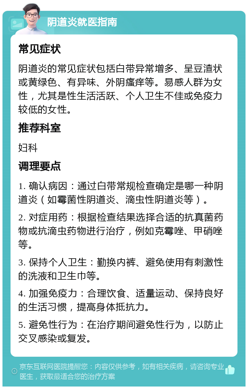 阴道炎就医指南 常见症状 阴道炎的常见症状包括白带异常增多、呈豆渣状或黄绿色、有异味、外阴瘙痒等。易感人群为女性，尤其是性生活活跃、个人卫生不佳或免疫力较低的女性。 推荐科室 妇科 调理要点 1. 确认病因：通过白带常规检查确定是哪一种阴道炎（如霉菌性阴道炎、滴虫性阴道炎等）。 2. 对症用药：根据检查结果选择合适的抗真菌药物或抗滴虫药物进行治疗，例如克霉唑、甲硝唑等。 3. 保持个人卫生：勤换内裤、避免使用有刺激性的洗液和卫生巾等。 4. 加强免疫力：合理饮食、适量运动、保持良好的生活习惯，提高身体抵抗力。 5. 避免性行为：在治疗期间避免性行为，以防止交叉感染或复发。