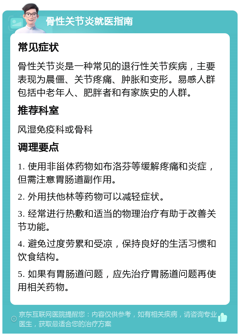 骨性关节炎就医指南 常见症状 骨性关节炎是一种常见的退行性关节疾病，主要表现为晨僵、关节疼痛、肿胀和变形。易感人群包括中老年人、肥胖者和有家族史的人群。 推荐科室 风湿免疫科或骨科 调理要点 1. 使用非甾体药物如布洛芬等缓解疼痛和炎症，但需注意胃肠道副作用。 2. 外用扶他林等药物可以减轻症状。 3. 经常进行热敷和适当的物理治疗有助于改善关节功能。 4. 避免过度劳累和受凉，保持良好的生活习惯和饮食结构。 5. 如果有胃肠道问题，应先治疗胃肠道问题再使用相关药物。