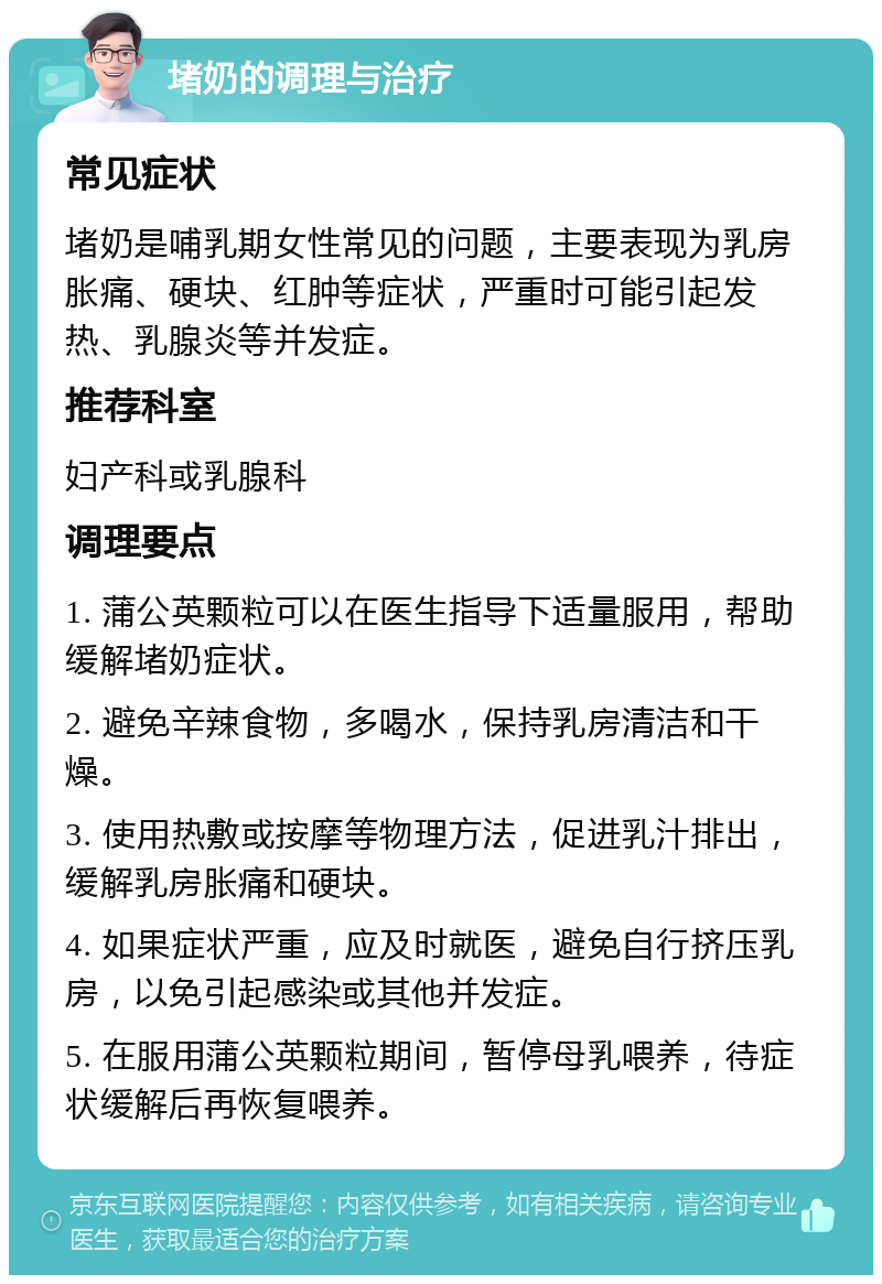 堵奶的调理与治疗 常见症状 堵奶是哺乳期女性常见的问题，主要表现为乳房胀痛、硬块、红肿等症状，严重时可能引起发热、乳腺炎等并发症。 推荐科室 妇产科或乳腺科 调理要点 1. 蒲公英颗粒可以在医生指导下适量服用，帮助缓解堵奶症状。 2. 避免辛辣食物，多喝水，保持乳房清洁和干燥。 3. 使用热敷或按摩等物理方法，促进乳汁排出，缓解乳房胀痛和硬块。 4. 如果症状严重，应及时就医，避免自行挤压乳房，以免引起感染或其他并发症。 5. 在服用蒲公英颗粒期间，暂停母乳喂养，待症状缓解后再恢复喂养。