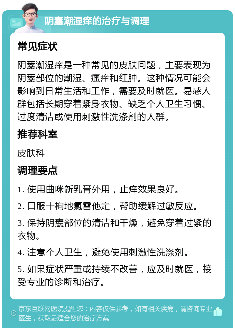 阴囊潮湿痒的治疗与调理 常见症状 阴囊潮湿痒是一种常见的皮肤问题，主要表现为阴囊部位的潮湿、瘙痒和红肿。这种情况可能会影响到日常生活和工作，需要及时就医。易感人群包括长期穿着紧身衣物、缺乏个人卫生习惯、过度清洁或使用刺激性洗涤剂的人群。 推荐科室 皮肤科 调理要点 1. 使用曲咪新乳膏外用，止痒效果良好。 2. 口服十枸地氯雷他定，帮助缓解过敏反应。 3. 保持阴囊部位的清洁和干燥，避免穿着过紧的衣物。 4. 注意个人卫生，避免使用刺激性洗涤剂。 5. 如果症状严重或持续不改善，应及时就医，接受专业的诊断和治疗。