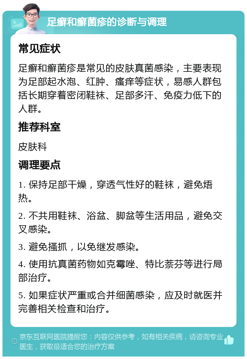 足癣和癣菌疹的诊断与调理 常见症状 足癣和癣菌疹是常见的皮肤真菌感染，主要表现为足部起水泡、红肿、瘙痒等症状，易感人群包括长期穿着密闭鞋袜、足部多汗、免疫力低下的人群。 推荐科室 皮肤科 调理要点 1. 保持足部干燥，穿透气性好的鞋袜，避免焐热。 2. 不共用鞋袜、浴盆、脚盆等生活用品，避免交叉感染。 3. 避免搔抓，以免继发感染。 4. 使用抗真菌药物如克霉唑、特比萘芬等进行局部治疗。 5. 如果症状严重或合并细菌感染，应及时就医并完善相关检查和治疗。