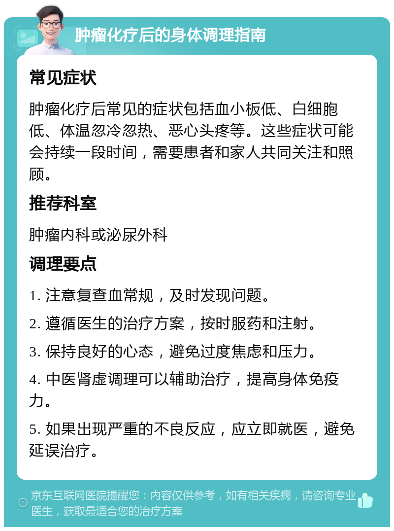 肿瘤化疗后的身体调理指南 常见症状 肿瘤化疗后常见的症状包括血小板低、白细胞低、体温忽冷忽热、恶心头疼等。这些症状可能会持续一段时间，需要患者和家人共同关注和照顾。 推荐科室 肿瘤内科或泌尿外科 调理要点 1. 注意复查血常规，及时发现问题。 2. 遵循医生的治疗方案，按时服药和注射。 3. 保持良好的心态，避免过度焦虑和压力。 4. 中医肾虚调理可以辅助治疗，提高身体免疫力。 5. 如果出现严重的不良反应，应立即就医，避免延误治疗。