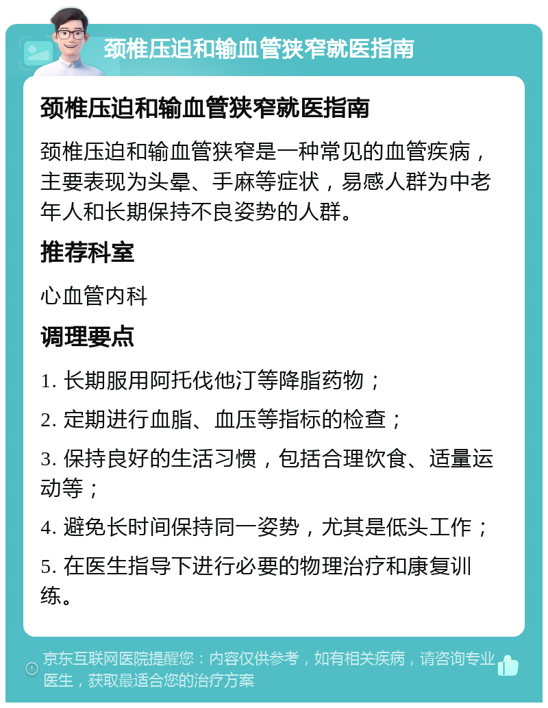 颈椎压迫和输血管狭窄就医指南 颈椎压迫和输血管狭窄就医指南 颈椎压迫和输血管狭窄是一种常见的血管疾病，主要表现为头晕、手麻等症状，易感人群为中老年人和长期保持不良姿势的人群。 推荐科室 心血管内科 调理要点 1. 长期服用阿托伐他汀等降脂药物； 2. 定期进行血脂、血压等指标的检查； 3. 保持良好的生活习惯，包括合理饮食、适量运动等； 4. 避免长时间保持同一姿势，尤其是低头工作； 5. 在医生指导下进行必要的物理治疗和康复训练。