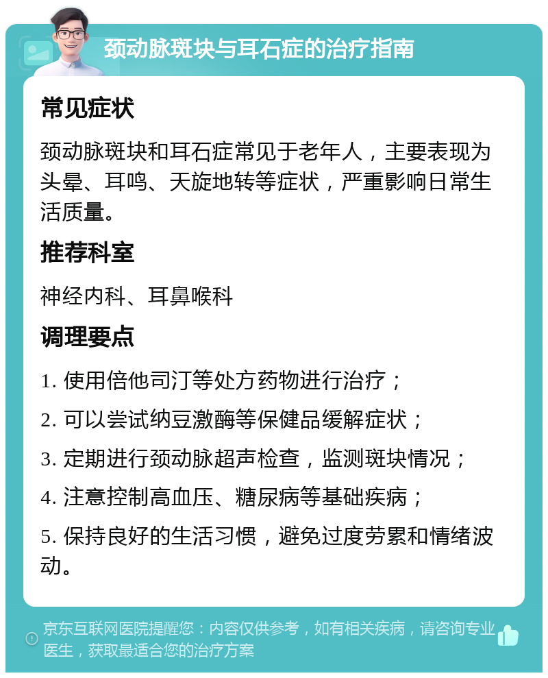 颈动脉斑块与耳石症的治疗指南 常见症状 颈动脉斑块和耳石症常见于老年人，主要表现为头晕、耳鸣、天旋地转等症状，严重影响日常生活质量。 推荐科室 神经内科、耳鼻喉科 调理要点 1. 使用倍他司汀等处方药物进行治疗； 2. 可以尝试纳豆激酶等保健品缓解症状； 3. 定期进行颈动脉超声检查，监测斑块情况； 4. 注意控制高血压、糖尿病等基础疾病； 5. 保持良好的生活习惯，避免过度劳累和情绪波动。