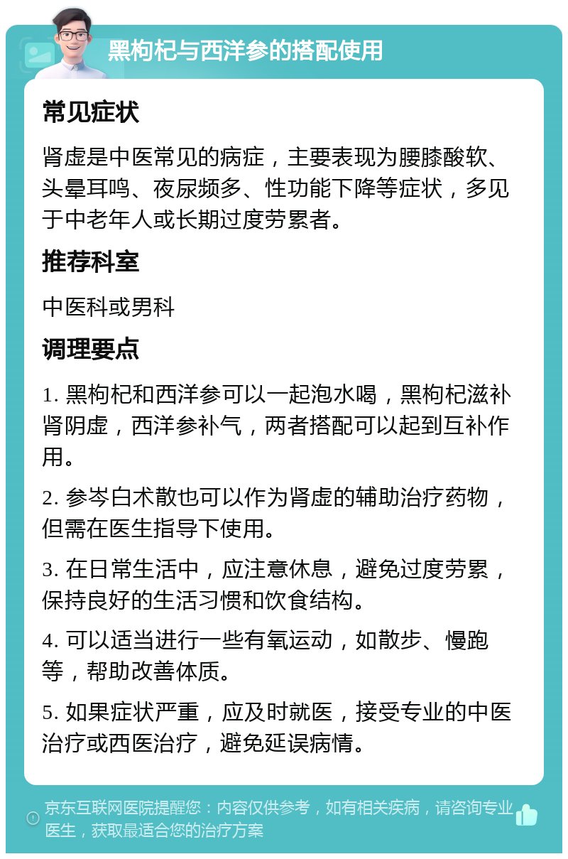 黑枸杞与西洋参的搭配使用 常见症状 肾虚是中医常见的病症，主要表现为腰膝酸软、头晕耳鸣、夜尿频多、性功能下降等症状，多见于中老年人或长期过度劳累者。 推荐科室 中医科或男科 调理要点 1. 黑枸杞和西洋参可以一起泡水喝，黑枸杞滋补肾阴虚，西洋参补气，两者搭配可以起到互补作用。 2. 参岑白术散也可以作为肾虚的辅助治疗药物，但需在医生指导下使用。 3. 在日常生活中，应注意休息，避免过度劳累，保持良好的生活习惯和饮食结构。 4. 可以适当进行一些有氧运动，如散步、慢跑等，帮助改善体质。 5. 如果症状严重，应及时就医，接受专业的中医治疗或西医治疗，避免延误病情。