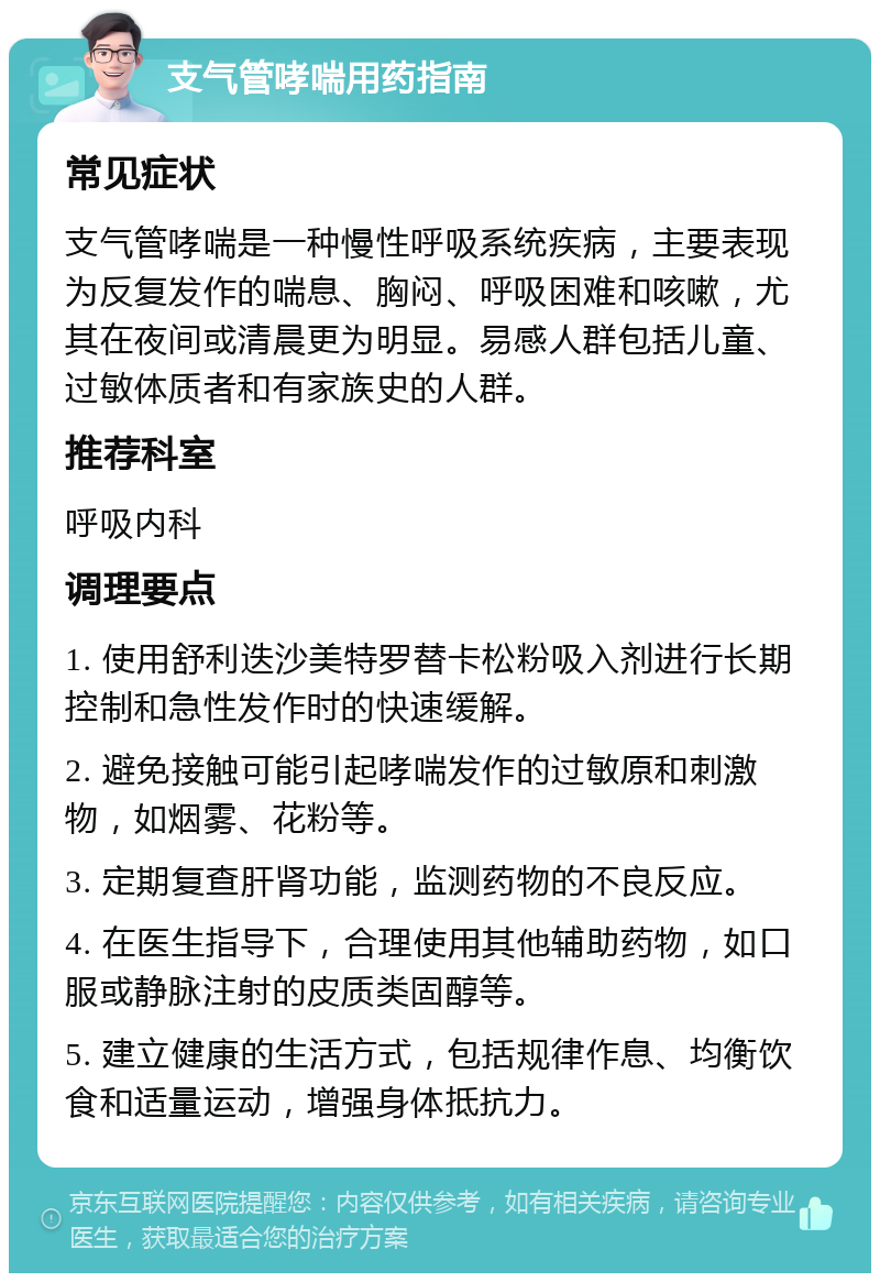 支气管哮喘用药指南 常见症状 支气管哮喘是一种慢性呼吸系统疾病，主要表现为反复发作的喘息、胸闷、呼吸困难和咳嗽，尤其在夜间或清晨更为明显。易感人群包括儿童、过敏体质者和有家族史的人群。 推荐科室 呼吸内科 调理要点 1. 使用舒利迭沙美特罗替卡松粉吸入剂进行长期控制和急性发作时的快速缓解。 2. 避免接触可能引起哮喘发作的过敏原和刺激物，如烟雾、花粉等。 3. 定期复查肝肾功能，监测药物的不良反应。 4. 在医生指导下，合理使用其他辅助药物，如口服或静脉注射的皮质类固醇等。 5. 建立健康的生活方式，包括规律作息、均衡饮食和适量运动，增强身体抵抗力。