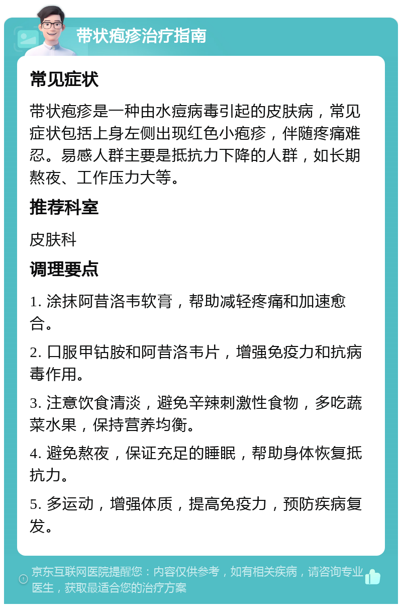 带状疱疹治疗指南 常见症状 带状疱疹是一种由水痘病毒引起的皮肤病，常见症状包括上身左侧出现红色小疱疹，伴随疼痛难忍。易感人群主要是抵抗力下降的人群，如长期熬夜、工作压力大等。 推荐科室 皮肤科 调理要点 1. 涂抹阿昔洛韦软膏，帮助减轻疼痛和加速愈合。 2. 口服甲钴胺和阿昔洛韦片，增强免疫力和抗病毒作用。 3. 注意饮食清淡，避免辛辣刺激性食物，多吃蔬菜水果，保持营养均衡。 4. 避免熬夜，保证充足的睡眠，帮助身体恢复抵抗力。 5. 多运动，增强体质，提高免疫力，预防疾病复发。