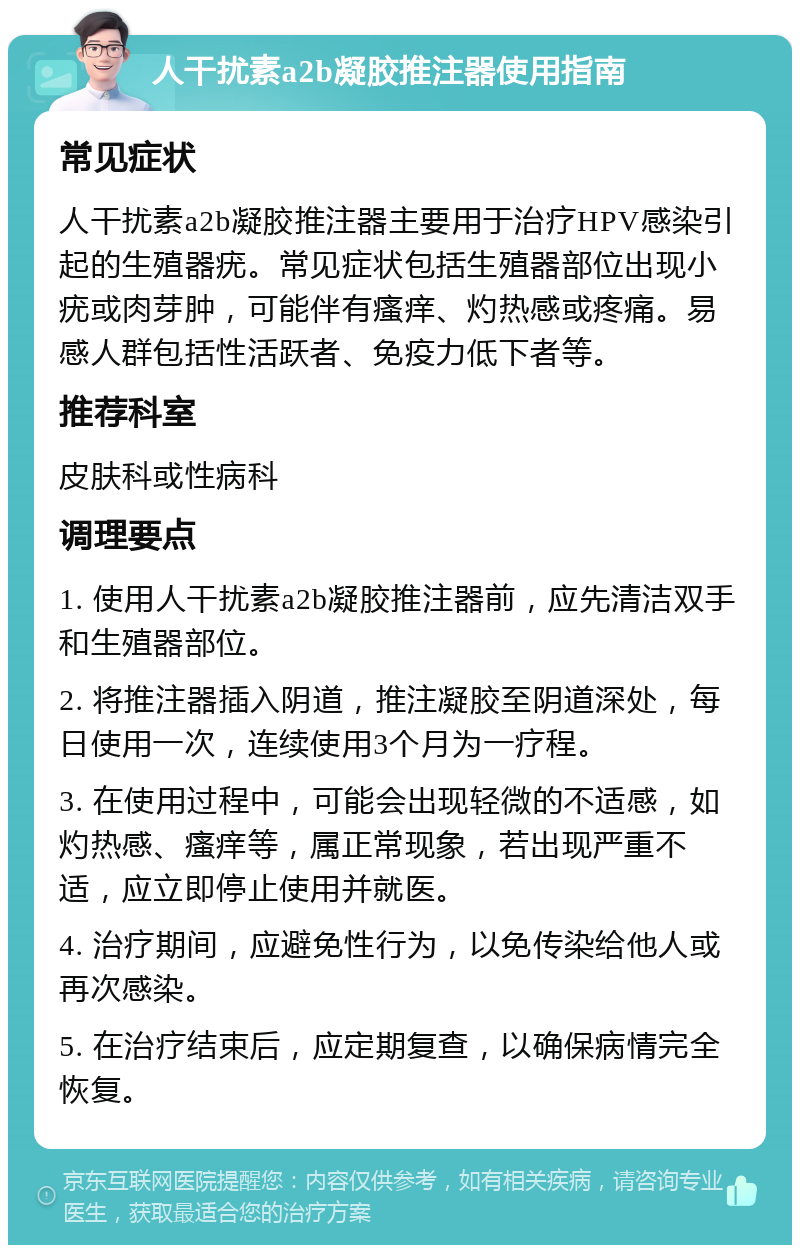 人干扰素a2b凝胶推注器使用指南 常见症状 人干扰素a2b凝胶推注器主要用于治疗HPV感染引起的生殖器疣。常见症状包括生殖器部位出现小疣或肉芽肿，可能伴有瘙痒、灼热感或疼痛。易感人群包括性活跃者、免疫力低下者等。 推荐科室 皮肤科或性病科 调理要点 1. 使用人干扰素a2b凝胶推注器前，应先清洁双手和生殖器部位。 2. 将推注器插入阴道，推注凝胶至阴道深处，每日使用一次，连续使用3个月为一疗程。 3. 在使用过程中，可能会出现轻微的不适感，如灼热感、瘙痒等，属正常现象，若出现严重不适，应立即停止使用并就医。 4. 治疗期间，应避免性行为，以免传染给他人或再次感染。 5. 在治疗结束后，应定期复查，以确保病情完全恢复。