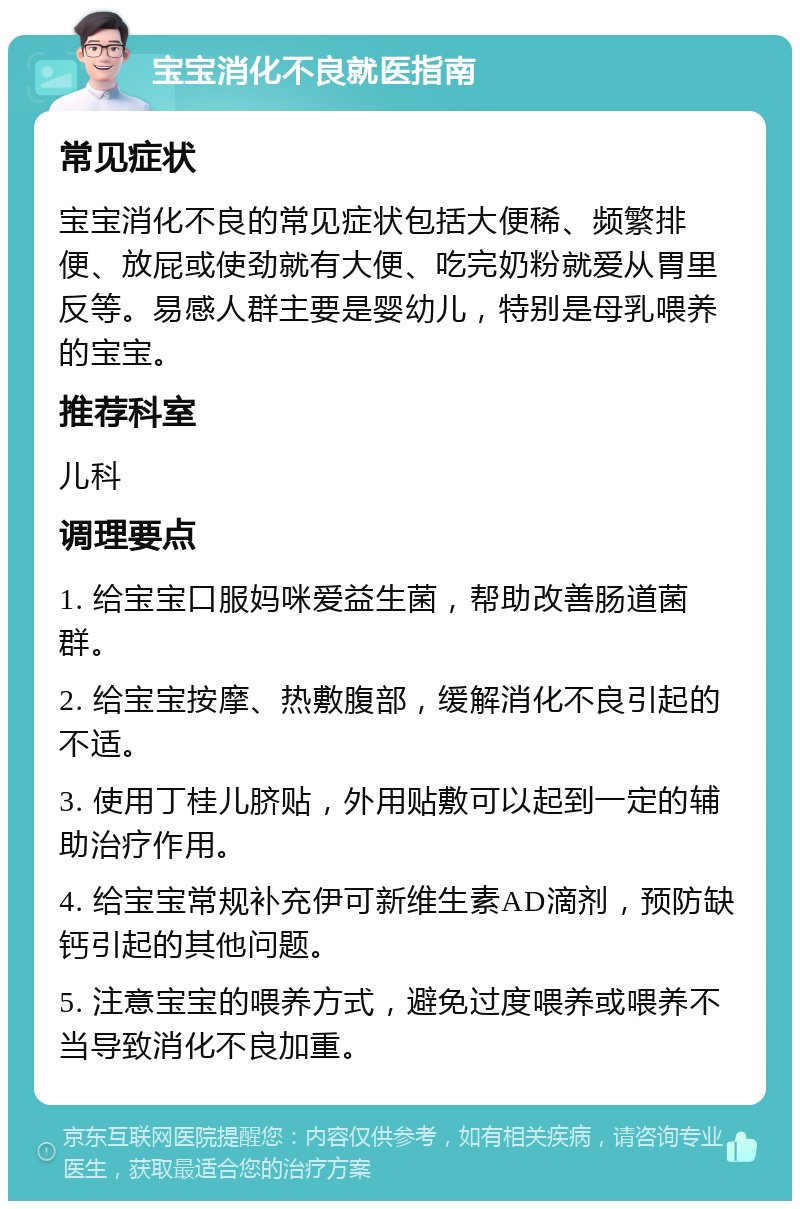 宝宝消化不良就医指南 常见症状 宝宝消化不良的常见症状包括大便稀、频繁排便、放屁或使劲就有大便、吃完奶粉就爱从胃里反等。易感人群主要是婴幼儿，特别是母乳喂养的宝宝。 推荐科室 儿科 调理要点 1. 给宝宝口服妈咪爱益生菌，帮助改善肠道菌群。 2. 给宝宝按摩、热敷腹部，缓解消化不良引起的不适。 3. 使用丁桂儿脐贴，外用贴敷可以起到一定的辅助治疗作用。 4. 给宝宝常规补充伊可新维生素AD滴剂，预防缺钙引起的其他问题。 5. 注意宝宝的喂养方式，避免过度喂养或喂养不当导致消化不良加重。