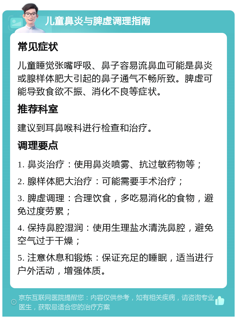 儿童鼻炎与脾虚调理指南 常见症状 儿童睡觉张嘴呼吸、鼻子容易流鼻血可能是鼻炎或腺样体肥大引起的鼻子通气不畅所致。脾虚可能导致食欲不振、消化不良等症状。 推荐科室 建议到耳鼻喉科进行检查和治疗。 调理要点 1. 鼻炎治疗：使用鼻炎喷雾、抗过敏药物等； 2. 腺样体肥大治疗：可能需要手术治疗； 3. 脾虚调理：合理饮食，多吃易消化的食物，避免过度劳累； 4. 保持鼻腔湿润：使用生理盐水清洗鼻腔，避免空气过于干燥； 5. 注意休息和锻炼：保证充足的睡眠，适当进行户外活动，增强体质。