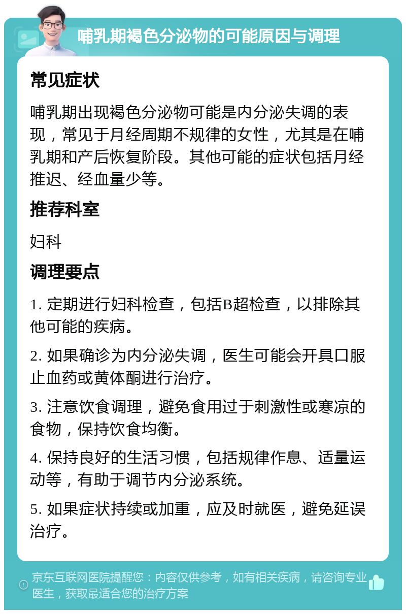 哺乳期褐色分泌物的可能原因与调理 常见症状 哺乳期出现褐色分泌物可能是内分泌失调的表现，常见于月经周期不规律的女性，尤其是在哺乳期和产后恢复阶段。其他可能的症状包括月经推迟、经血量少等。 推荐科室 妇科 调理要点 1. 定期进行妇科检查，包括B超检查，以排除其他可能的疾病。 2. 如果确诊为内分泌失调，医生可能会开具口服止血药或黄体酮进行治疗。 3. 注意饮食调理，避免食用过于刺激性或寒凉的食物，保持饮食均衡。 4. 保持良好的生活习惯，包括规律作息、适量运动等，有助于调节内分泌系统。 5. 如果症状持续或加重，应及时就医，避免延误治疗。