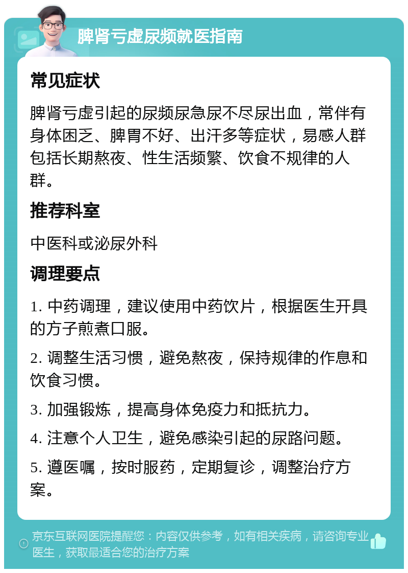 脾肾亏虚尿频就医指南 常见症状 脾肾亏虚引起的尿频尿急尿不尽尿出血，常伴有身体困乏、脾胃不好、出汗多等症状，易感人群包括长期熬夜、性生活频繁、饮食不规律的人群。 推荐科室 中医科或泌尿外科 调理要点 1. 中药调理，建议使用中药饮片，根据医生开具的方子煎煮口服。 2. 调整生活习惯，避免熬夜，保持规律的作息和饮食习惯。 3. 加强锻炼，提高身体免疫力和抵抗力。 4. 注意个人卫生，避免感染引起的尿路问题。 5. 遵医嘱，按时服药，定期复诊，调整治疗方案。