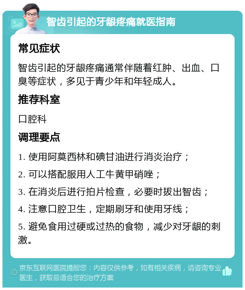 智齿引起的牙龈疼痛就医指南 常见症状 智齿引起的牙龈疼痛通常伴随着红肿、出血、口臭等症状，多见于青少年和年轻成人。 推荐科室 口腔科 调理要点 1. 使用阿莫西林和碘甘油进行消炎治疗； 2. 可以搭配服用人工牛黄甲硝唑； 3. 在消炎后进行拍片检查，必要时拔出智齿； 4. 注意口腔卫生，定期刷牙和使用牙线； 5. 避免食用过硬或过热的食物，减少对牙龈的刺激。