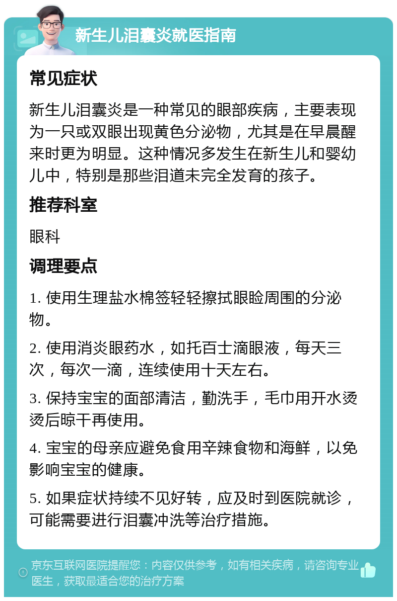 新生儿泪囊炎就医指南 常见症状 新生儿泪囊炎是一种常见的眼部疾病，主要表现为一只或双眼出现黄色分泌物，尤其是在早晨醒来时更为明显。这种情况多发生在新生儿和婴幼儿中，特别是那些泪道未完全发育的孩子。 推荐科室 眼科 调理要点 1. 使用生理盐水棉签轻轻擦拭眼睑周围的分泌物。 2. 使用消炎眼药水，如托百士滴眼液，每天三次，每次一滴，连续使用十天左右。 3. 保持宝宝的面部清洁，勤洗手，毛巾用开水烫烫后晾干再使用。 4. 宝宝的母亲应避免食用辛辣食物和海鲜，以免影响宝宝的健康。 5. 如果症状持续不见好转，应及时到医院就诊，可能需要进行泪囊冲洗等治疗措施。