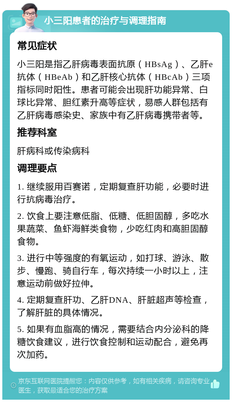 小三阳患者的治疗与调理指南 常见症状 小三阳是指乙肝病毒表面抗原（HBsAg）、乙肝e抗体（HBeAb）和乙肝核心抗体（HBcAb）三项指标同时阳性。患者可能会出现肝功能异常、白球比异常、胆红素升高等症状，易感人群包括有乙肝病毒感染史、家族中有乙肝病毒携带者等。 推荐科室 肝病科或传染病科 调理要点 1. 继续服用百赛诺，定期复查肝功能，必要时进行抗病毒治疗。 2. 饮食上要注意低脂、低糖、低胆固醇，多吃水果蔬菜、鱼虾海鲜类食物，少吃红肉和高胆固醇食物。 3. 进行中等强度的有氧运动，如打球、游泳、散步、慢跑、骑自行车，每次持续一小时以上，注意运动前做好拉伸。 4. 定期复查肝功、乙肝DNA、肝脏超声等检查，了解肝脏的具体情况。 5. 如果有血脂高的情况，需要结合内分泌科的降糖饮食建议，进行饮食控制和运动配合，避免再次加药。