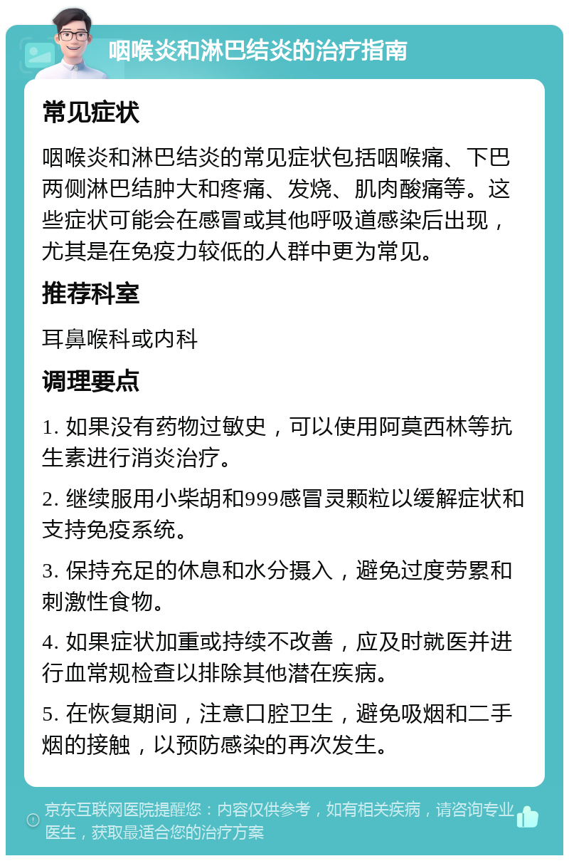 咽喉炎和淋巴结炎的治疗指南 常见症状 咽喉炎和淋巴结炎的常见症状包括咽喉痛、下巴两侧淋巴结肿大和疼痛、发烧、肌肉酸痛等。这些症状可能会在感冒或其他呼吸道感染后出现，尤其是在免疫力较低的人群中更为常见。 推荐科室 耳鼻喉科或内科 调理要点 1. 如果没有药物过敏史，可以使用阿莫西林等抗生素进行消炎治疗。 2. 继续服用小柴胡和999感冒灵颗粒以缓解症状和支持免疫系统。 3. 保持充足的休息和水分摄入，避免过度劳累和刺激性食物。 4. 如果症状加重或持续不改善，应及时就医并进行血常规检查以排除其他潜在疾病。 5. 在恢复期间，注意口腔卫生，避免吸烟和二手烟的接触，以预防感染的再次发生。