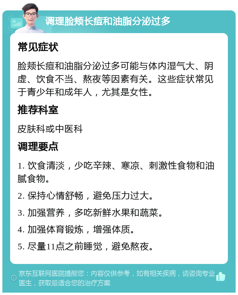 调理脸颊长痘和油脂分泌过多 常见症状 脸颊长痘和油脂分泌过多可能与体内湿气大、阴虚、饮食不当、熬夜等因素有关。这些症状常见于青少年和成年人，尤其是女性。 推荐科室 皮肤科或中医科 调理要点 1. 饮食清淡，少吃辛辣、寒凉、刺激性食物和油腻食物。 2. 保持心情舒畅，避免压力过大。 3. 加强营养，多吃新鲜水果和蔬菜。 4. 加强体育锻炼，增强体质。 5. 尽量11点之前睡觉，避免熬夜。