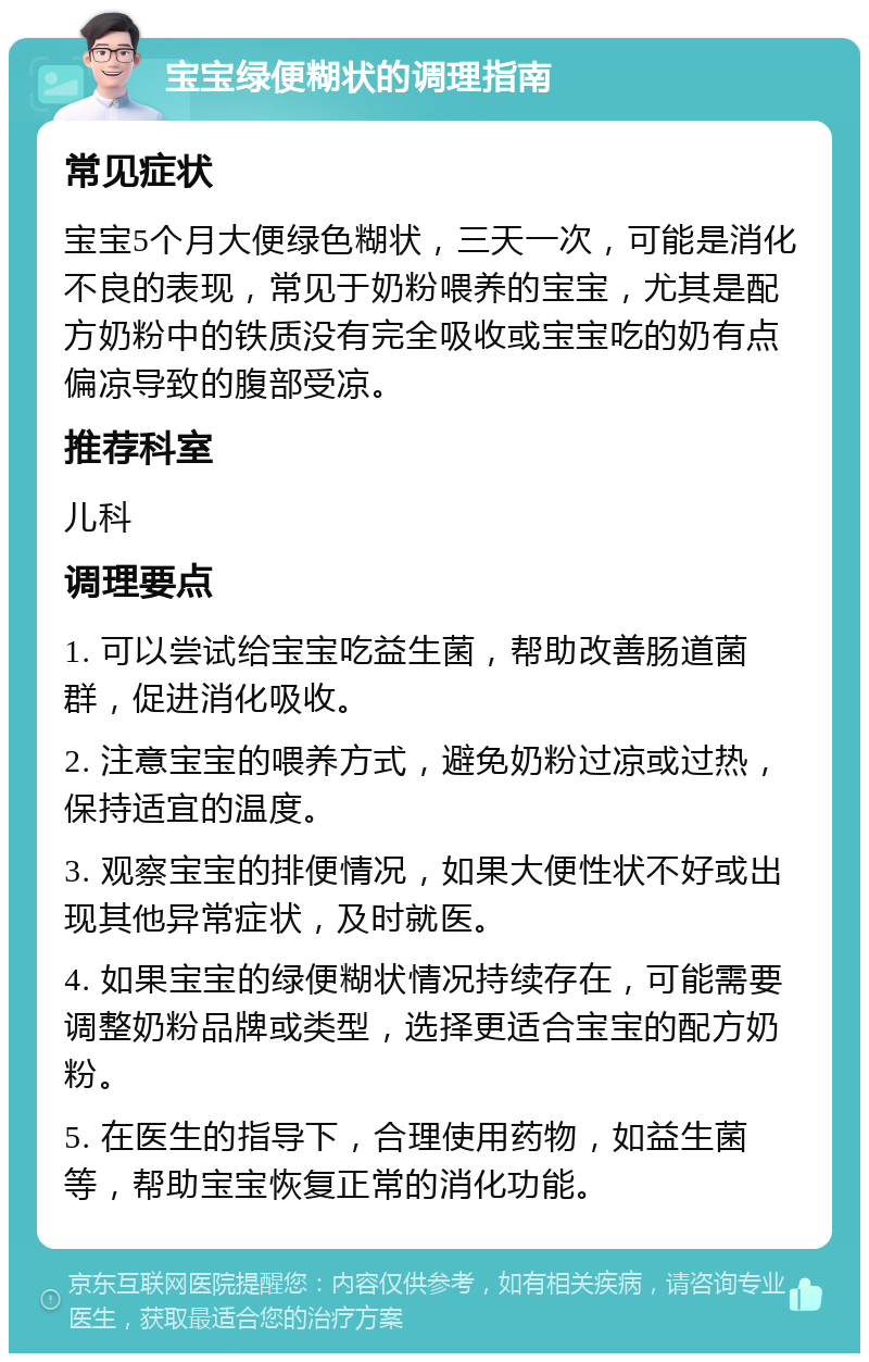 宝宝绿便糊状的调理指南 常见症状 宝宝5个月大便绿色糊状，三天一次，可能是消化不良的表现，常见于奶粉喂养的宝宝，尤其是配方奶粉中的铁质没有完全吸收或宝宝吃的奶有点偏凉导致的腹部受凉。 推荐科室 儿科 调理要点 1. 可以尝试给宝宝吃益生菌，帮助改善肠道菌群，促进消化吸收。 2. 注意宝宝的喂养方式，避免奶粉过凉或过热，保持适宜的温度。 3. 观察宝宝的排便情况，如果大便性状不好或出现其他异常症状，及时就医。 4. 如果宝宝的绿便糊状情况持续存在，可能需要调整奶粉品牌或类型，选择更适合宝宝的配方奶粉。 5. 在医生的指导下，合理使用药物，如益生菌等，帮助宝宝恢复正常的消化功能。