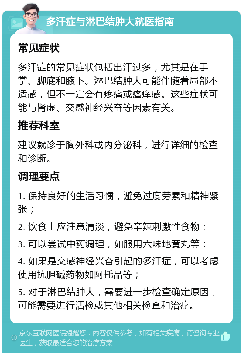 多汗症与淋巴结肿大就医指南 常见症状 多汗症的常见症状包括出汗过多，尤其是在手掌、脚底和腋下。淋巴结肿大可能伴随着局部不适感，但不一定会有疼痛或瘙痒感。这些症状可能与肾虚、交感神经兴奋等因素有关。 推荐科室 建议就诊于胸外科或内分泌科，进行详细的检查和诊断。 调理要点 1. 保持良好的生活习惯，避免过度劳累和精神紧张； 2. 饮食上应注意清淡，避免辛辣刺激性食物； 3. 可以尝试中药调理，如服用六味地黄丸等； 4. 如果是交感神经兴奋引起的多汗症，可以考虑使用抗胆碱药物如阿托品等； 5. 对于淋巴结肿大，需要进一步检查确定原因，可能需要进行活检或其他相关检查和治疗。