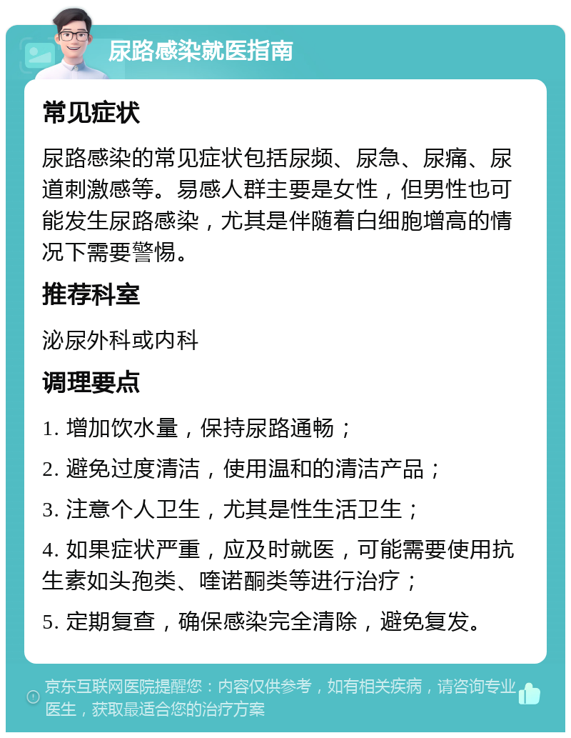 尿路感染就医指南 常见症状 尿路感染的常见症状包括尿频、尿急、尿痛、尿道刺激感等。易感人群主要是女性，但男性也可能发生尿路感染，尤其是伴随着白细胞增高的情况下需要警惕。 推荐科室 泌尿外科或内科 调理要点 1. 增加饮水量，保持尿路通畅； 2. 避免过度清洁，使用温和的清洁产品； 3. 注意个人卫生，尤其是性生活卫生； 4. 如果症状严重，应及时就医，可能需要使用抗生素如头孢类、喹诺酮类等进行治疗； 5. 定期复查，确保感染完全清除，避免复发。