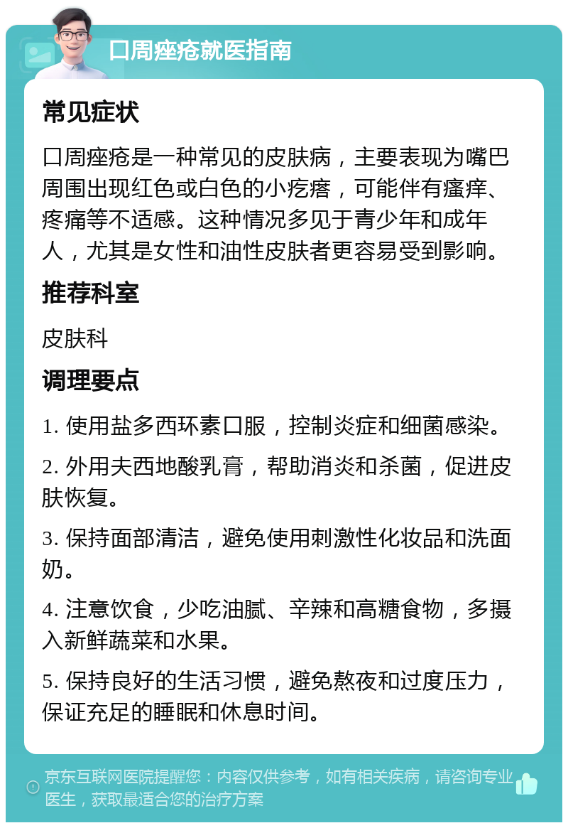 口周痤疮就医指南 常见症状 口周痤疮是一种常见的皮肤病，主要表现为嘴巴周围出现红色或白色的小疙瘩，可能伴有瘙痒、疼痛等不适感。这种情况多见于青少年和成年人，尤其是女性和油性皮肤者更容易受到影响。 推荐科室 皮肤科 调理要点 1. 使用盐多西环素口服，控制炎症和细菌感染。 2. 外用夫西地酸乳膏，帮助消炎和杀菌，促进皮肤恢复。 3. 保持面部清洁，避免使用刺激性化妆品和洗面奶。 4. 注意饮食，少吃油腻、辛辣和高糖食物，多摄入新鲜蔬菜和水果。 5. 保持良好的生活习惯，避免熬夜和过度压力，保证充足的睡眠和休息时间。