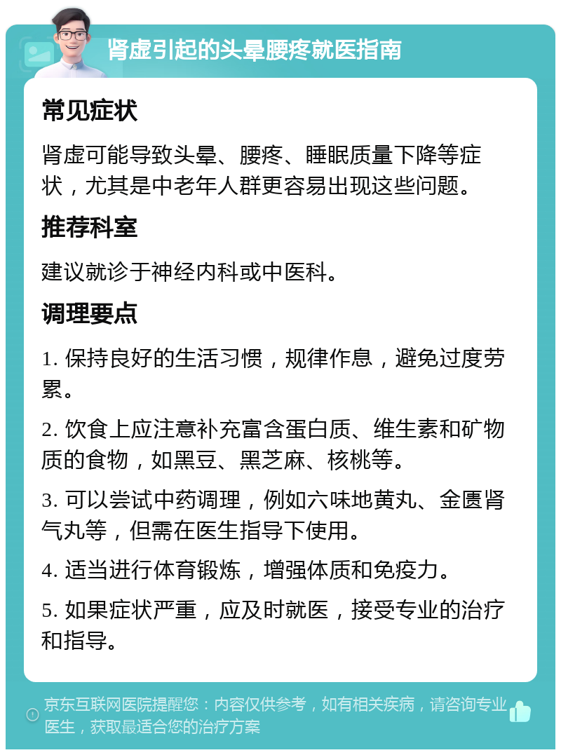 肾虚引起的头晕腰疼就医指南 常见症状 肾虚可能导致头晕、腰疼、睡眠质量下降等症状，尤其是中老年人群更容易出现这些问题。 推荐科室 建议就诊于神经内科或中医科。 调理要点 1. 保持良好的生活习惯，规律作息，避免过度劳累。 2. 饮食上应注意补充富含蛋白质、维生素和矿物质的食物，如黑豆、黑芝麻、核桃等。 3. 可以尝试中药调理，例如六味地黄丸、金匮肾气丸等，但需在医生指导下使用。 4. 适当进行体育锻炼，增强体质和免疫力。 5. 如果症状严重，应及时就医，接受专业的治疗和指导。