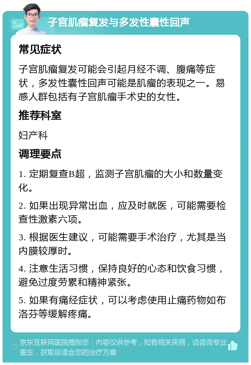 子宫肌瘤复发与多发性囊性回声 常见症状 子宫肌瘤复发可能会引起月经不调、腹痛等症状，多发性囊性回声可能是肌瘤的表现之一。易感人群包括有子宫肌瘤手术史的女性。 推荐科室 妇产科 调理要点 1. 定期复查B超，监测子宫肌瘤的大小和数量变化。 2. 如果出现异常出血，应及时就医，可能需要检查性激素六项。 3. 根据医生建议，可能需要手术治疗，尤其是当内膜较厚时。 4. 注意生活习惯，保持良好的心态和饮食习惯，避免过度劳累和精神紧张。 5. 如果有痛经症状，可以考虑使用止痛药物如布洛芬等缓解疼痛。