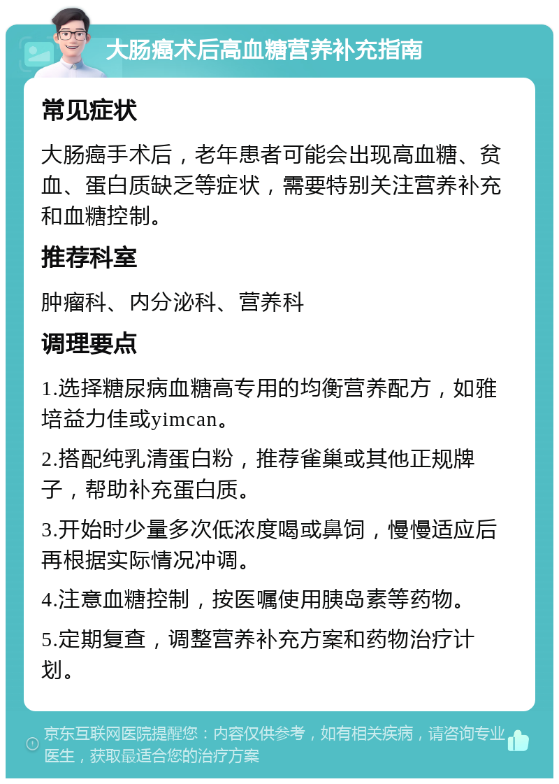 大肠癌术后高血糖营养补充指南 常见症状 大肠癌手术后，老年患者可能会出现高血糖、贫血、蛋白质缺乏等症状，需要特别关注营养补充和血糖控制。 推荐科室 肿瘤科、内分泌科、营养科 调理要点 1.选择糖尿病血糖高专用的均衡营养配方，如雅培益力佳或yimcan。 2.搭配纯乳清蛋白粉，推荐雀巢或其他正规牌子，帮助补充蛋白质。 3.开始时少量多次低浓度喝或鼻饲，慢慢适应后再根据实际情况冲调。 4.注意血糖控制，按医嘱使用胰岛素等药物。 5.定期复查，调整营养补充方案和药物治疗计划。