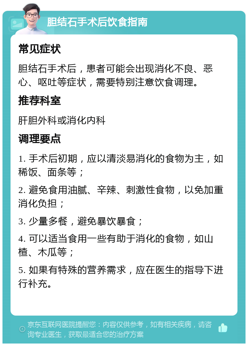 胆结石手术后饮食指南 常见症状 胆结石手术后，患者可能会出现消化不良、恶心、呕吐等症状，需要特别注意饮食调理。 推荐科室 肝胆外科或消化内科 调理要点 1. 手术后初期，应以清淡易消化的食物为主，如稀饭、面条等； 2. 避免食用油腻、辛辣、刺激性食物，以免加重消化负担； 3. 少量多餐，避免暴饮暴食； 4. 可以适当食用一些有助于消化的食物，如山楂、木瓜等； 5. 如果有特殊的营养需求，应在医生的指导下进行补充。