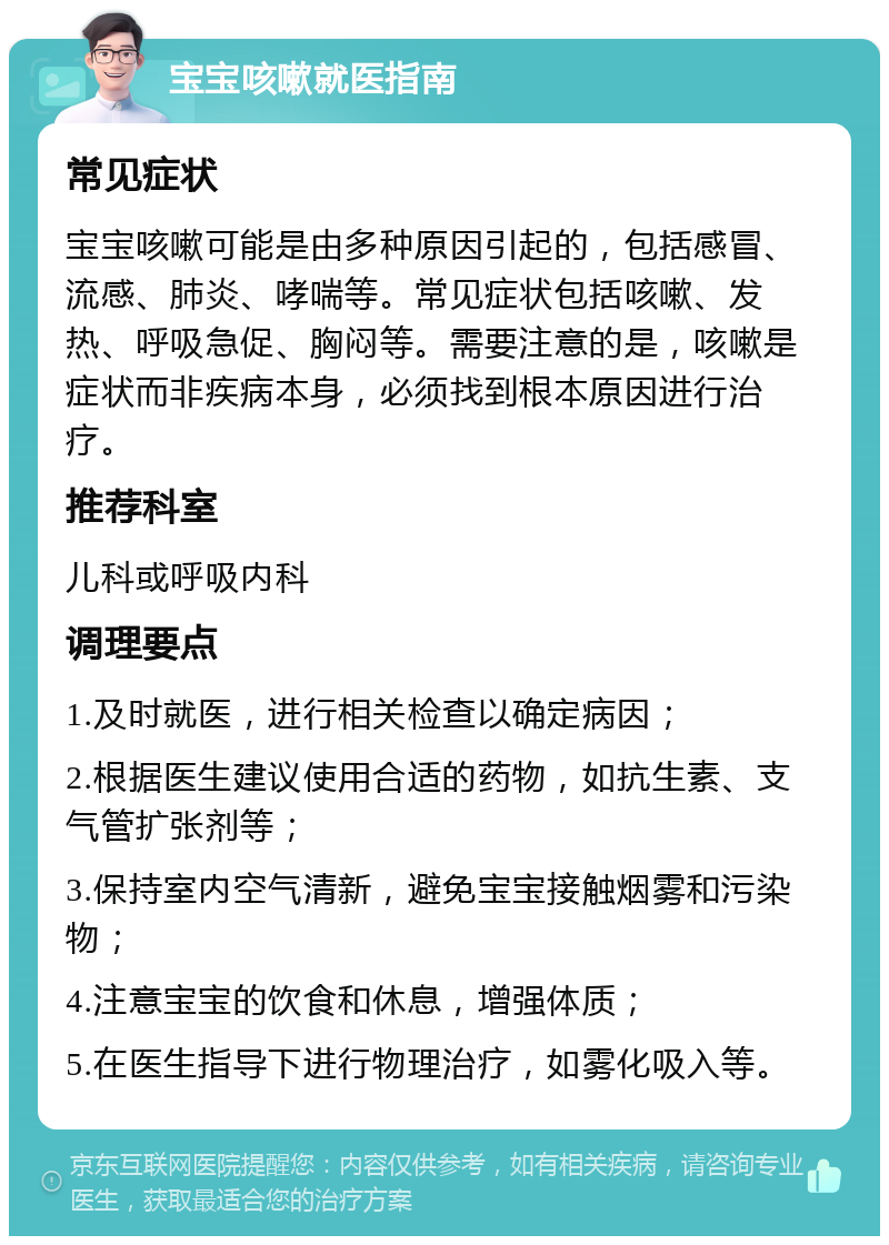 宝宝咳嗽就医指南 常见症状 宝宝咳嗽可能是由多种原因引起的，包括感冒、流感、肺炎、哮喘等。常见症状包括咳嗽、发热、呼吸急促、胸闷等。需要注意的是，咳嗽是症状而非疾病本身，必须找到根本原因进行治疗。 推荐科室 儿科或呼吸内科 调理要点 1.及时就医，进行相关检查以确定病因； 2.根据医生建议使用合适的药物，如抗生素、支气管扩张剂等； 3.保持室内空气清新，避免宝宝接触烟雾和污染物； 4.注意宝宝的饮食和休息，增强体质； 5.在医生指导下进行物理治疗，如雾化吸入等。