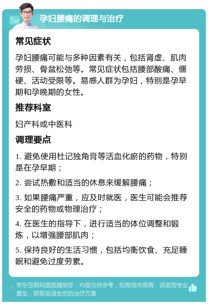 孕妇腰痛的调理与治疗 常见症状 孕妇腰痛可能与多种因素有关，包括肾虚、肌肉劳损、骨盆松弛等。常见症状包括腰部酸痛、僵硬、活动受限等。易感人群为孕妇，特别是孕早期和孕晚期的女性。 推荐科室 妇产科或中医科 调理要点 1. 避免使用杜记独角膏等活血化瘀的药物，特别是在孕早期； 2. 尝试热敷和适当的休息来缓解腰痛； 3. 如果腰痛严重，应及时就医，医生可能会推荐安全的药物或物理治疗； 4. 在医生的指导下，进行适当的体位调整和锻炼，以增强腰部肌肉； 5. 保持良好的生活习惯，包括均衡饮食、充足睡眠和避免过度劳累。