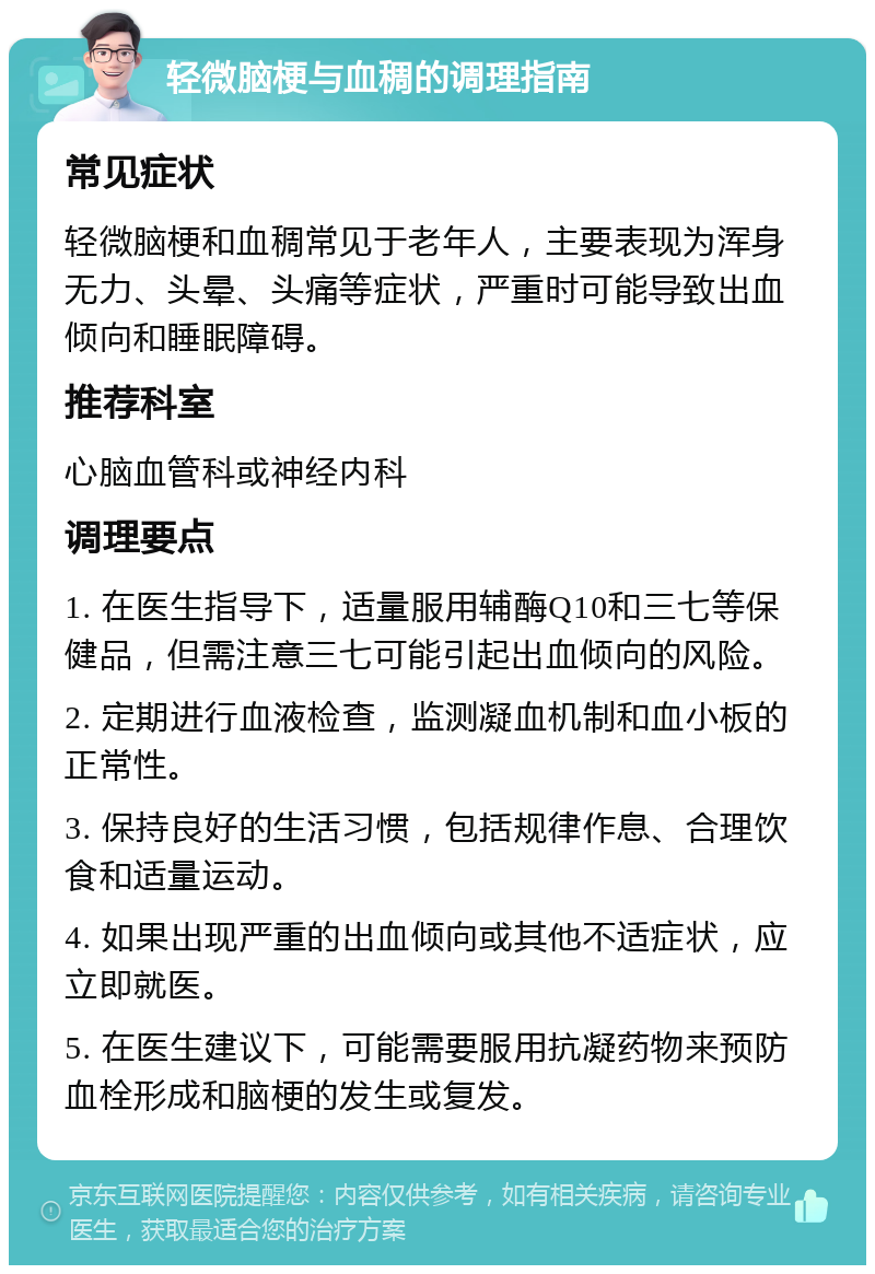 轻微脑梗与血稠的调理指南 常见症状 轻微脑梗和血稠常见于老年人，主要表现为浑身无力、头晕、头痛等症状，严重时可能导致出血倾向和睡眠障碍。 推荐科室 心脑血管科或神经内科 调理要点 1. 在医生指导下，适量服用辅酶Q10和三七等保健品，但需注意三七可能引起出血倾向的风险。 2. 定期进行血液检查，监测凝血机制和血小板的正常性。 3. 保持良好的生活习惯，包括规律作息、合理饮食和适量运动。 4. 如果出现严重的出血倾向或其他不适症状，应立即就医。 5. 在医生建议下，可能需要服用抗凝药物来预防血栓形成和脑梗的发生或复发。