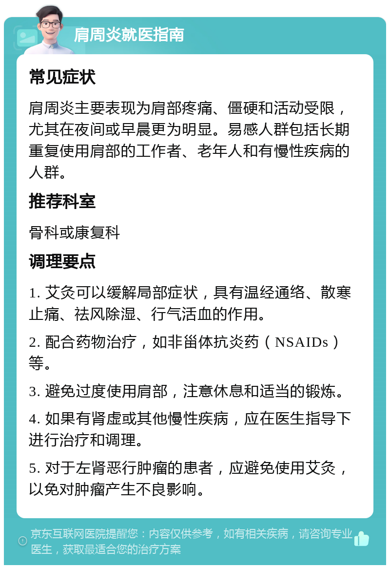 肩周炎就医指南 常见症状 肩周炎主要表现为肩部疼痛、僵硬和活动受限，尤其在夜间或早晨更为明显。易感人群包括长期重复使用肩部的工作者、老年人和有慢性疾病的人群。 推荐科室 骨科或康复科 调理要点 1. 艾灸可以缓解局部症状，具有温经通络、散寒止痛、祛风除湿、行气活血的作用。 2. 配合药物治疗，如非甾体抗炎药（NSAIDs）等。 3. 避免过度使用肩部，注意休息和适当的锻炼。 4. 如果有肾虚或其他慢性疾病，应在医生指导下进行治疗和调理。 5. 对于左肾恶行肿瘤的患者，应避免使用艾灸，以免对肿瘤产生不良影响。