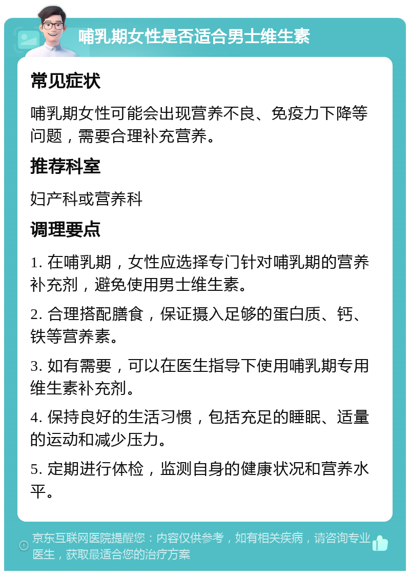 哺乳期女性是否适合男士维生素 常见症状 哺乳期女性可能会出现营养不良、免疫力下降等问题，需要合理补充营养。 推荐科室 妇产科或营养科 调理要点 1. 在哺乳期，女性应选择专门针对哺乳期的营养补充剂，避免使用男士维生素。 2. 合理搭配膳食，保证摄入足够的蛋白质、钙、铁等营养素。 3. 如有需要，可以在医生指导下使用哺乳期专用维生素补充剂。 4. 保持良好的生活习惯，包括充足的睡眠、适量的运动和减少压力。 5. 定期进行体检，监测自身的健康状况和营养水平。