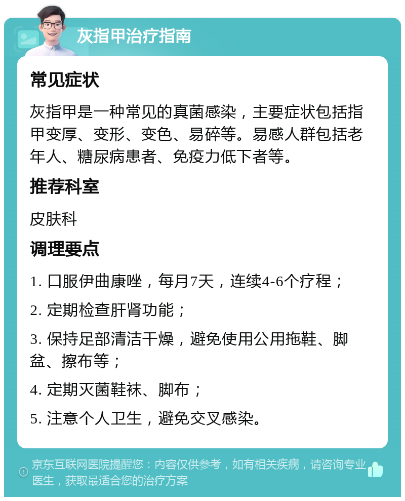 灰指甲治疗指南 常见症状 灰指甲是一种常见的真菌感染，主要症状包括指甲变厚、变形、变色、易碎等。易感人群包括老年人、糖尿病患者、免疫力低下者等。 推荐科室 皮肤科 调理要点 1. 口服伊曲康唑，每月7天，连续4-6个疗程； 2. 定期检查肝肾功能； 3. 保持足部清洁干燥，避免使用公用拖鞋、脚盆、擦布等； 4. 定期灭菌鞋袜、脚布； 5. 注意个人卫生，避免交叉感染。