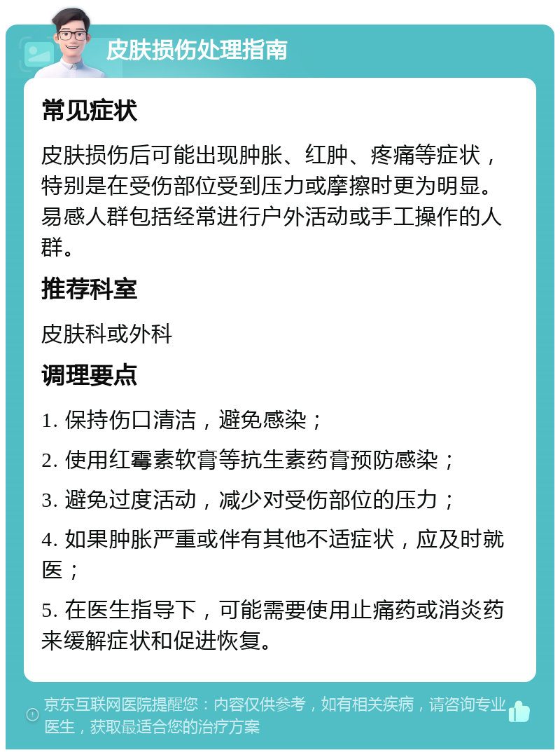 皮肤损伤处理指南 常见症状 皮肤损伤后可能出现肿胀、红肿、疼痛等症状，特别是在受伤部位受到压力或摩擦时更为明显。易感人群包括经常进行户外活动或手工操作的人群。 推荐科室 皮肤科或外科 调理要点 1. 保持伤口清洁，避免感染； 2. 使用红霉素软膏等抗生素药膏预防感染； 3. 避免过度活动，减少对受伤部位的压力； 4. 如果肿胀严重或伴有其他不适症状，应及时就医； 5. 在医生指导下，可能需要使用止痛药或消炎药来缓解症状和促进恢复。