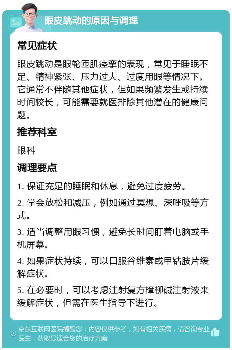 眼皮跳动的原因与调理 常见症状 眼皮跳动是眼轮匝肌痉挛的表现，常见于睡眠不足、精神紧张、压力过大、过度用眼等情况下。它通常不伴随其他症状，但如果频繁发生或持续时间较长，可能需要就医排除其他潜在的健康问题。 推荐科室 眼科 调理要点 1. 保证充足的睡眠和休息，避免过度疲劳。 2. 学会放松和减压，例如通过冥想、深呼吸等方式。 3. 适当调整用眼习惯，避免长时间盯着电脑或手机屏幕。 4. 如果症状持续，可以口服谷维素或甲钴胺片缓解症状。 5. 在必要时，可以考虑注射复方樟柳碱注射液来缓解症状，但需在医生指导下进行。