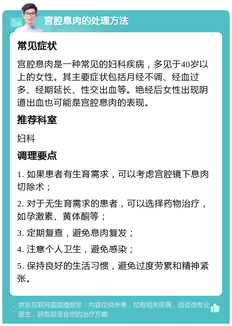 宫腔息肉的处理方法 常见症状 宫腔息肉是一种常见的妇科疾病，多见于40岁以上的女性。其主要症状包括月经不调、经血过多、经期延长、性交出血等。绝经后女性出现阴道出血也可能是宫腔息肉的表现。 推荐科室 妇科 调理要点 1. 如果患者有生育需求，可以考虑宫腔镜下息肉切除术； 2. 对于无生育需求的患者，可以选择药物治疗，如孕激素、黄体酮等； 3. 定期复查，避免息肉复发； 4. 注意个人卫生，避免感染； 5. 保持良好的生活习惯，避免过度劳累和精神紧张。