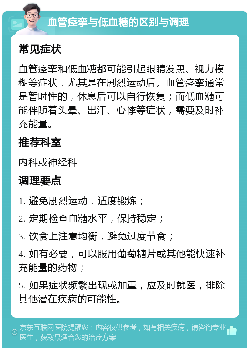 血管痉挛与低血糖的区别与调理 常见症状 血管痉挛和低血糖都可能引起眼睛发黑、视力模糊等症状，尤其是在剧烈运动后。血管痉挛通常是暂时性的，休息后可以自行恢复；而低血糖可能伴随着头晕、出汗、心悸等症状，需要及时补充能量。 推荐科室 内科或神经科 调理要点 1. 避免剧烈运动，适度锻炼； 2. 定期检查血糖水平，保持稳定； 3. 饮食上注意均衡，避免过度节食； 4. 如有必要，可以服用葡萄糖片或其他能快速补充能量的药物； 5. 如果症状频繁出现或加重，应及时就医，排除其他潜在疾病的可能性。