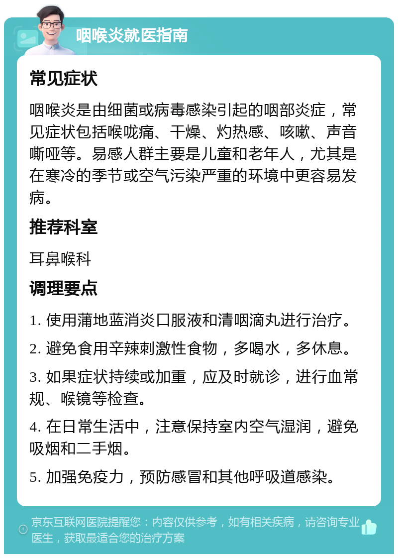 咽喉炎就医指南 常见症状 咽喉炎是由细菌或病毒感染引起的咽部炎症，常见症状包括喉咙痛、干燥、灼热感、咳嗽、声音嘶哑等。易感人群主要是儿童和老年人，尤其是在寒冷的季节或空气污染严重的环境中更容易发病。 推荐科室 耳鼻喉科 调理要点 1. 使用蒲地蓝消炎口服液和清咽滴丸进行治疗。 2. 避免食用辛辣刺激性食物，多喝水，多休息。 3. 如果症状持续或加重，应及时就诊，进行血常规、喉镜等检查。 4. 在日常生活中，注意保持室内空气湿润，避免吸烟和二手烟。 5. 加强免疫力，预防感冒和其他呼吸道感染。