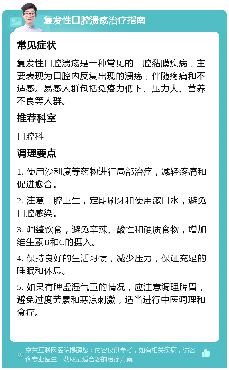 复发性口腔溃疡治疗指南 常见症状 复发性口腔溃疡是一种常见的口腔黏膜疾病，主要表现为口腔内反复出现的溃疡，伴随疼痛和不适感。易感人群包括免疫力低下、压力大、营养不良等人群。 推荐科室 口腔科 调理要点 1. 使用沙利度等药物进行局部治疗，减轻疼痛和促进愈合。 2. 注意口腔卫生，定期刷牙和使用漱口水，避免口腔感染。 3. 调整饮食，避免辛辣、酸性和硬质食物，增加维生素B和C的摄入。 4. 保持良好的生活习惯，减少压力，保证充足的睡眠和休息。 5. 如果有脾虚湿气重的情况，应注意调理脾胃，避免过度劳累和寒凉刺激，适当进行中医调理和食疗。