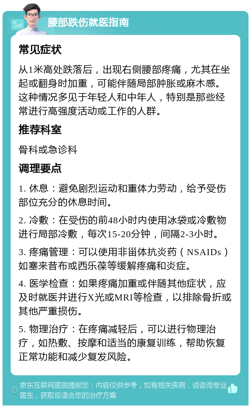 腰部跌伤就医指南 常见症状 从1米高处跌落后，出现右侧腰部疼痛，尤其在坐起或翻身时加重，可能伴随局部肿胀或麻木感。这种情况多见于年轻人和中年人，特别是那些经常进行高强度活动或工作的人群。 推荐科室 骨科或急诊科 调理要点 1. 休息：避免剧烈运动和重体力劳动，给予受伤部位充分的休息时间。 2. 冷敷：在受伤的前48小时内使用冰袋或冷敷物进行局部冷敷，每次15-20分钟，间隔2-3小时。 3. 疼痛管理：可以使用非甾体抗炎药（NSAIDs）如塞来昔布或西乐葆等缓解疼痛和炎症。 4. 医学检查：如果疼痛加重或伴随其他症状，应及时就医并进行X光或MRI等检查，以排除骨折或其他严重损伤。 5. 物理治疗：在疼痛减轻后，可以进行物理治疗，如热敷、按摩和适当的康复训练，帮助恢复正常功能和减少复发风险。