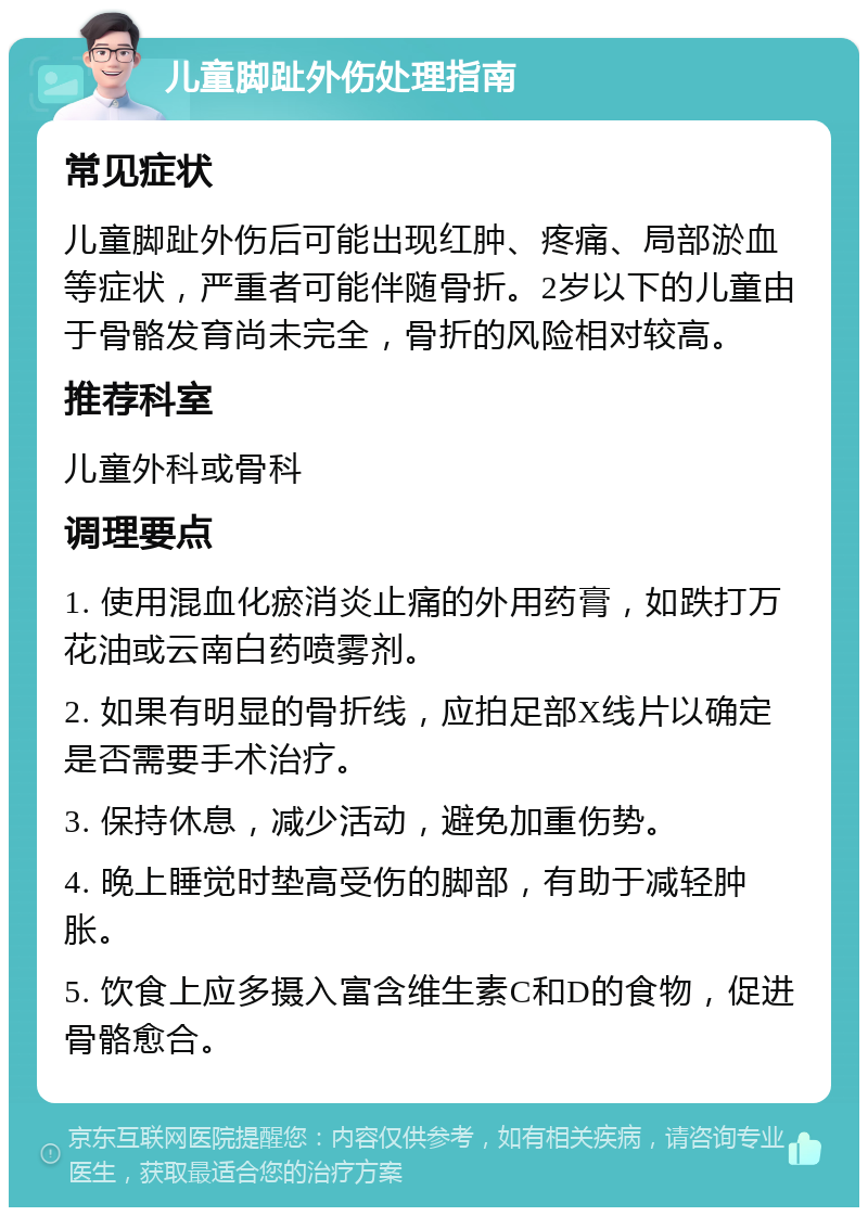 儿童脚趾外伤处理指南 常见症状 儿童脚趾外伤后可能出现红肿、疼痛、局部淤血等症状，严重者可能伴随骨折。2岁以下的儿童由于骨骼发育尚未完全，骨折的风险相对较高。 推荐科室 儿童外科或骨科 调理要点 1. 使用混血化瘀消炎止痛的外用药膏，如跌打万花油或云南白药喷雾剂。 2. 如果有明显的骨折线，应拍足部X线片以确定是否需要手术治疗。 3. 保持休息，减少活动，避免加重伤势。 4. 晚上睡觉时垫高受伤的脚部，有助于减轻肿胀。 5. 饮食上应多摄入富含维生素C和D的食物，促进骨骼愈合。