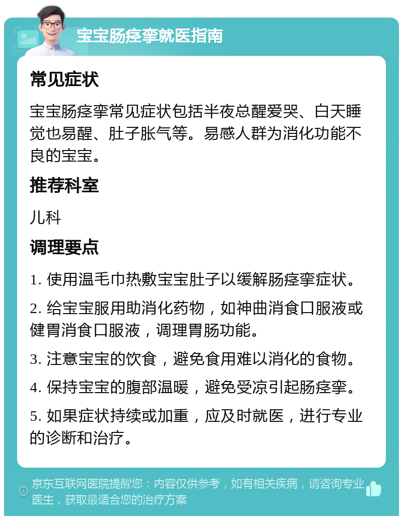 宝宝肠痉挛就医指南 常见症状 宝宝肠痉挛常见症状包括半夜总醒爱哭、白天睡觉也易醒、肚子胀气等。易感人群为消化功能不良的宝宝。 推荐科室 儿科 调理要点 1. 使用温毛巾热敷宝宝肚子以缓解肠痉挛症状。 2. 给宝宝服用助消化药物，如神曲消食口服液或健胃消食口服液，调理胃肠功能。 3. 注意宝宝的饮食，避免食用难以消化的食物。 4. 保持宝宝的腹部温暖，避免受凉引起肠痉挛。 5. 如果症状持续或加重，应及时就医，进行专业的诊断和治疗。