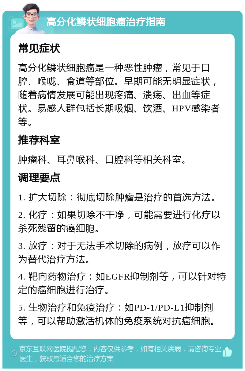 高分化鳞状细胞癌治疗指南 常见症状 高分化鳞状细胞癌是一种恶性肿瘤，常见于口腔、喉咙、食道等部位。早期可能无明显症状，随着病情发展可能出现疼痛、溃疡、出血等症状。易感人群包括长期吸烟、饮酒、HPV感染者等。 推荐科室 肿瘤科、耳鼻喉科、口腔科等相关科室。 调理要点 1. 扩大切除：彻底切除肿瘤是治疗的首选方法。 2. 化疗：如果切除不干净，可能需要进行化疗以杀死残留的癌细胞。 3. 放疗：对于无法手术切除的病例，放疗可以作为替代治疗方法。 4. 靶向药物治疗：如EGFR抑制剂等，可以针对特定的癌细胞进行治疗。 5. 生物治疗和免疫治疗：如PD-1/PD-L1抑制剂等，可以帮助激活机体的免疫系统对抗癌细胞。