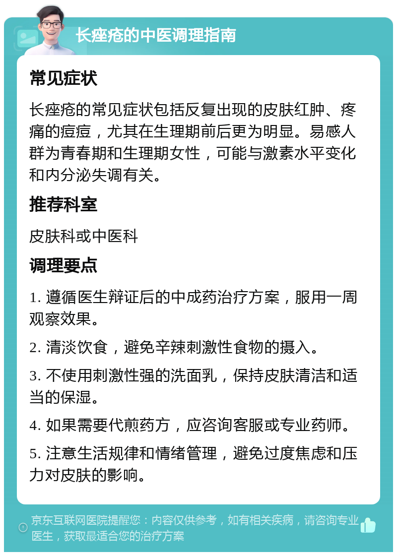 长痤疮的中医调理指南 常见症状 长痤疮的常见症状包括反复出现的皮肤红肿、疼痛的痘痘，尤其在生理期前后更为明显。易感人群为青春期和生理期女性，可能与激素水平变化和内分泌失调有关。 推荐科室 皮肤科或中医科 调理要点 1. 遵循医生辩证后的中成药治疗方案，服用一周观察效果。 2. 清淡饮食，避免辛辣刺激性食物的摄入。 3. 不使用刺激性强的洗面乳，保持皮肤清洁和适当的保湿。 4. 如果需要代煎药方，应咨询客服或专业药师。 5. 注意生活规律和情绪管理，避免过度焦虑和压力对皮肤的影响。