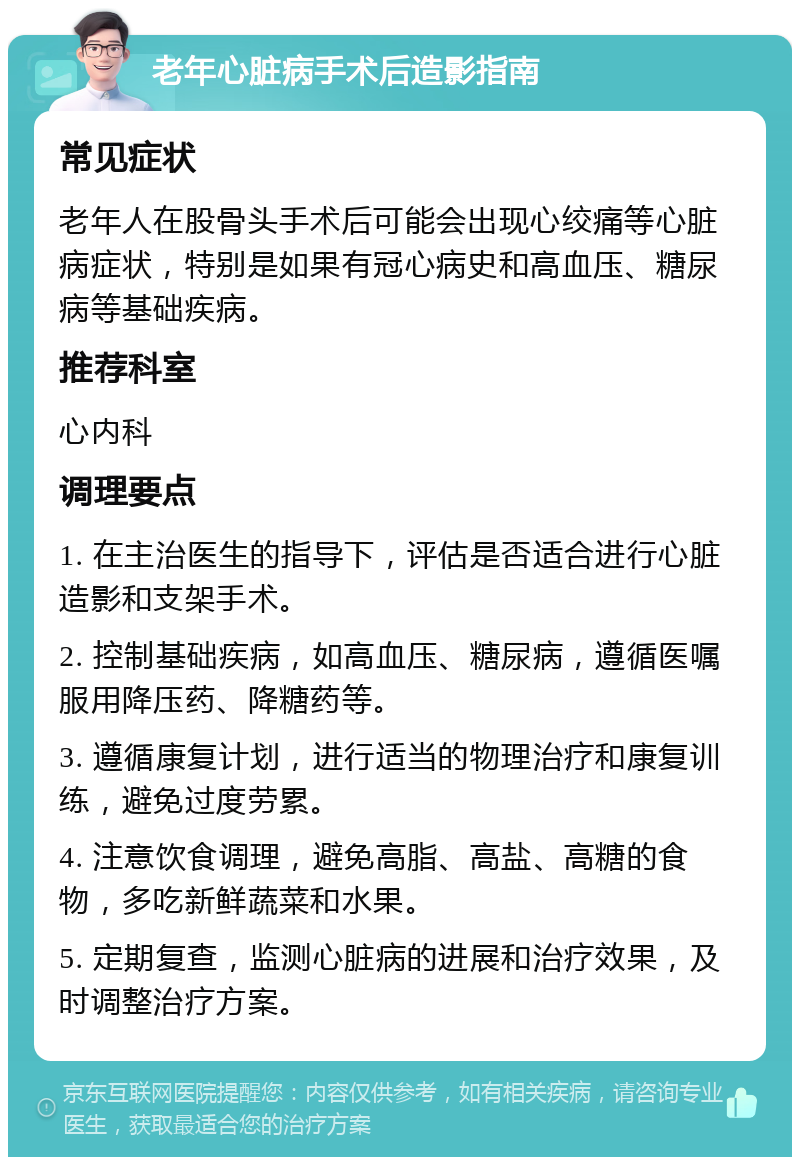 老年心脏病手术后造影指南 常见症状 老年人在股骨头手术后可能会出现心绞痛等心脏病症状，特别是如果有冠心病史和高血压、糖尿病等基础疾病。 推荐科室 心内科 调理要点 1. 在主治医生的指导下，评估是否适合进行心脏造影和支架手术。 2. 控制基础疾病，如高血压、糖尿病，遵循医嘱服用降压药、降糖药等。 3. 遵循康复计划，进行适当的物理治疗和康复训练，避免过度劳累。 4. 注意饮食调理，避免高脂、高盐、高糖的食物，多吃新鲜蔬菜和水果。 5. 定期复查，监测心脏病的进展和治疗效果，及时调整治疗方案。